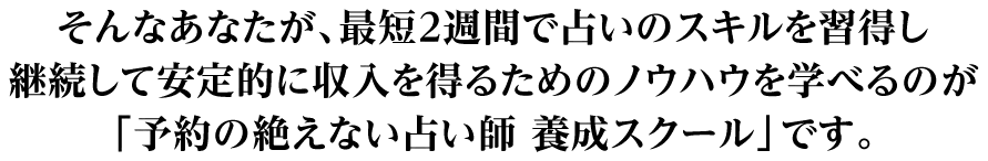 そんなあなたが、最短２週間で占いのスキルを習得し継続して安定的に収入を得るためのノウハウを学べるのが「予約の絶えない占い師　養成スクール」です。